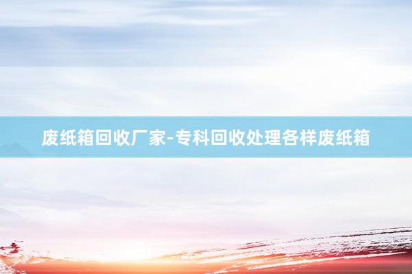 废纸箱回收厂家-专科回收处理各样废纸箱