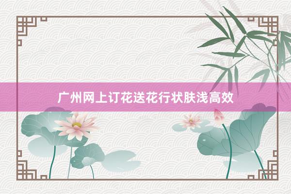 广州网上订花送花行状肤浅高效