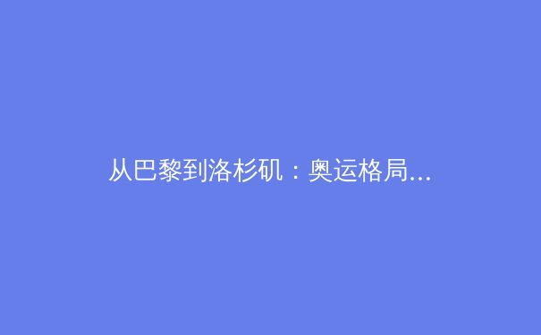 从巴黎到洛杉矶：奥运格局变迁下的中国体育新叙事 - 2